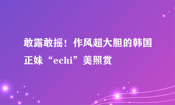 敢露敢摇！作风超大胆的韩国正妹“echi”美照赏