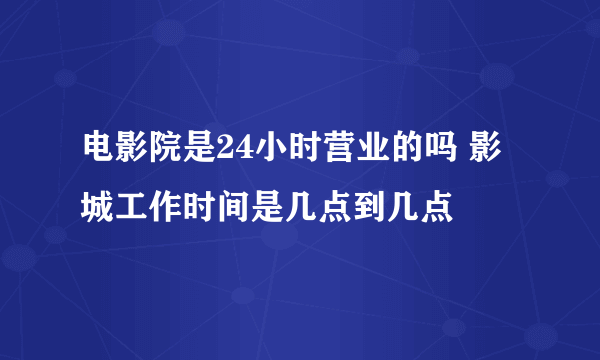 电影院是24小时营业的吗 影城工作时间是几点到几点