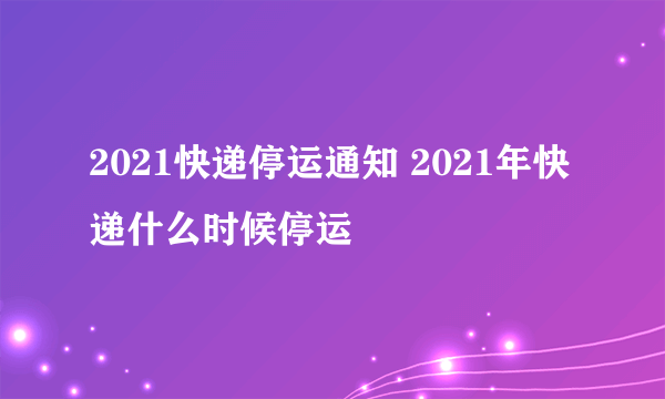 2021快递停运通知 2021年快递什么时候停运