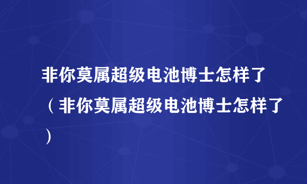 非你莫属超级电池博士怎样了（非你莫属超级电池博士怎样了）