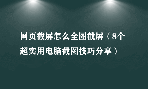 网页截屏怎么全图截屏（8个超实用电脑截图技巧分享）