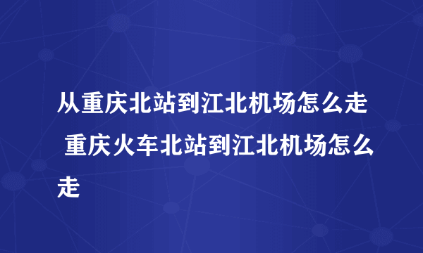 从重庆北站到江北机场怎么走 重庆火车北站到江北机场怎么走