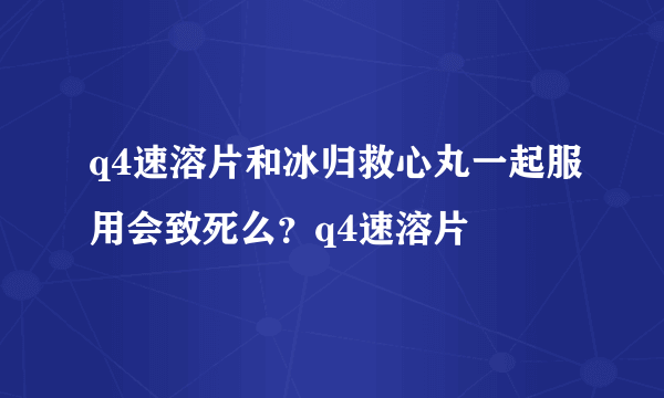 q4速溶片和冰归救心丸一起服用会致死么？q4速溶片