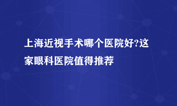 上海近视手术哪个医院好?这家眼科医院值得推荐