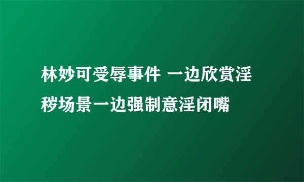 林妙可受辱事件 一边欣赏淫秽场景一边强制意淫闭嘴