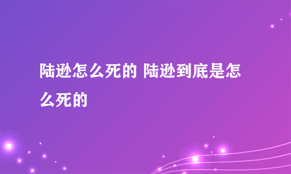 陆逊怎么死的 陆逊到底是怎么死的