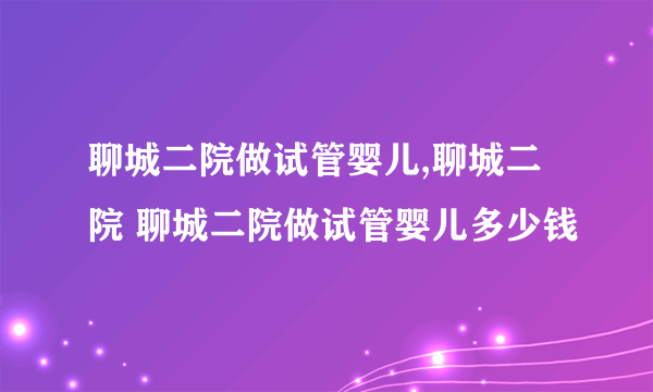 聊城二院做试管婴儿,聊城二院 聊城二院做试管婴儿多少钱