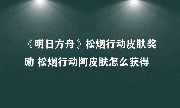 《明日方舟》松烟行动皮肤奖励 松烟行动阿皮肤怎么获得