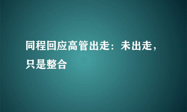 同程回应高管出走：未出走，只是整合