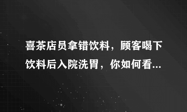 喜茶店员拿错饮料，顾客喝下饮料后入院洗胃，你如何看待此事？