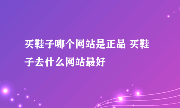 买鞋子哪个网站是正品 买鞋子去什么网站最好