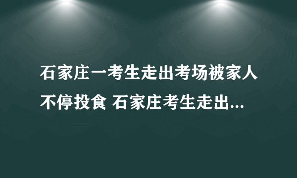 石家庄一考生走出考场被家人不停投食 石家庄考生走出考场家人投食