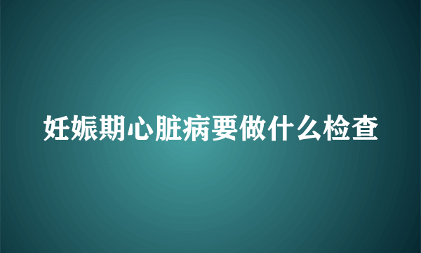 妊娠期心脏病要做什么检查