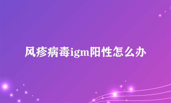 风疹病毒igm阳性怎么办