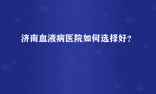 济南血液病医院如何选择好？