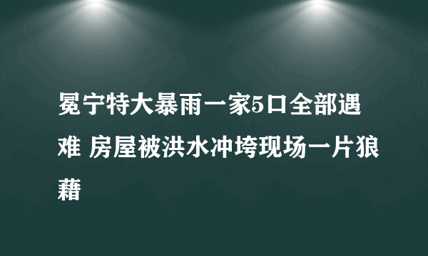 冕宁特大暴雨一家5口全部遇难 房屋被洪水冲垮现场一片狼藉