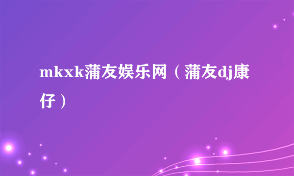 mkxk蒲友娱乐网（蒲友dj康仔）