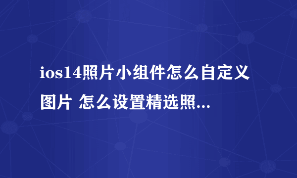 ios14照片小组件怎么自定义图片 怎么设置精选照片和回忆