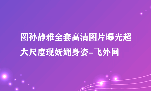 图孙静雅全套高清图片曝光超大尺度现妩媚身姿-飞外网