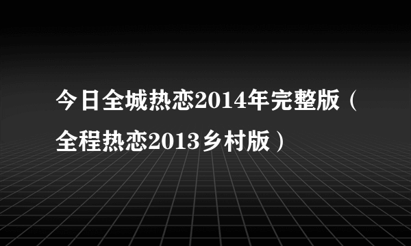 今日全城热恋2014年完整版（全程热恋2013乡村版）