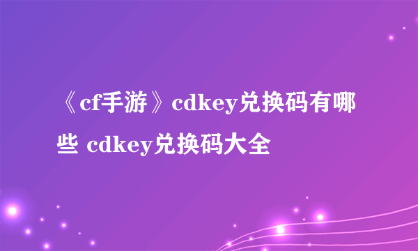 《cf手游》cdkey兑换码有哪些 cdkey兑换码大全