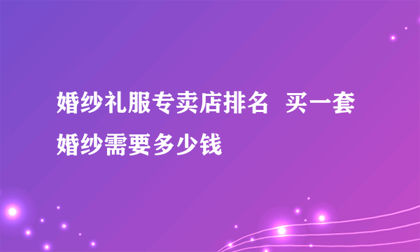 婚纱礼服专卖店排名  买一套婚纱需要多少钱