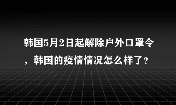 韩国5月2日起解除户外口罩令，韩国的疫情情况怎么样了？