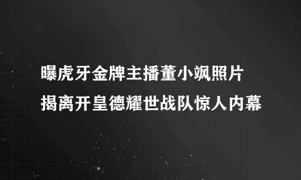 曝虎牙金牌主播董小飒照片 揭离开皇德耀世战队惊人内幕