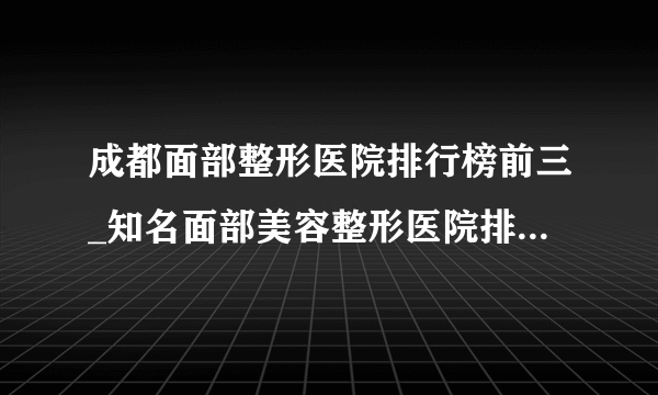 成都面部整形医院排行榜前三_知名面部美容整形医院排名【附价格】