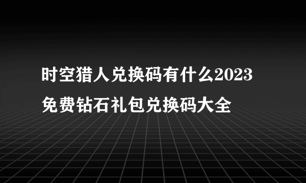 时空猎人兑换码有什么2023 免费钻石礼包兑换码大全