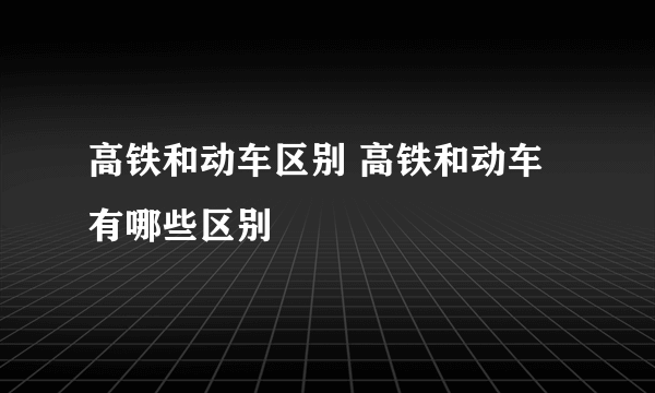 高铁和动车区别 高铁和动车有哪些区别