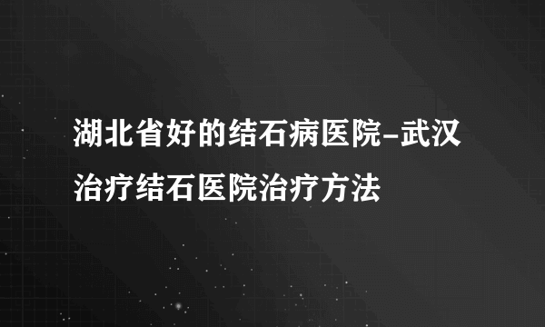 湖北省好的结石病医院-武汉治疗结石医院治疗方法