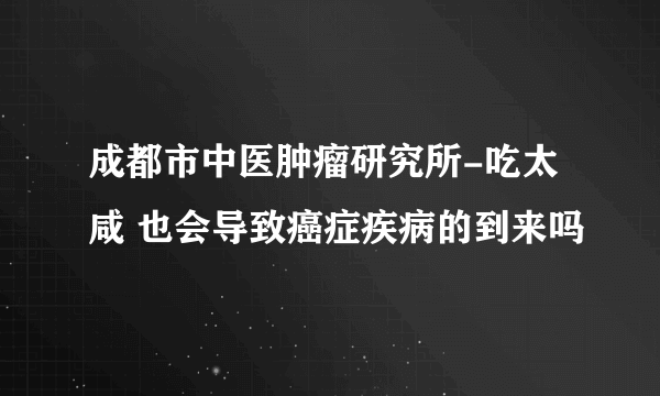 成都市中医肿瘤研究所-吃太咸 也会导致癌症疾病的到来吗