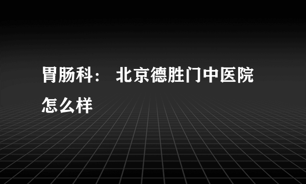 胃肠科： 北京德胜门中医院怎么样