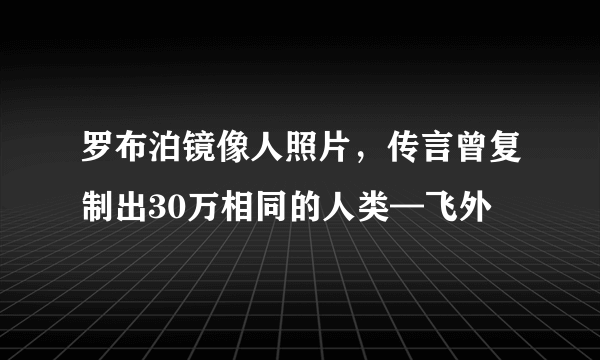 罗布泊镜像人照片，传言曾复制出30万相同的人类—飞外