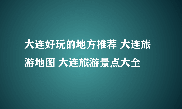 大连好玩的地方推荐 大连旅游地图 大连旅游景点大全