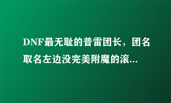 DNF最无耻的普雷团长，团名取名左边没完美附魔的滚，结果自己却是拉稀附魔，有何看法？