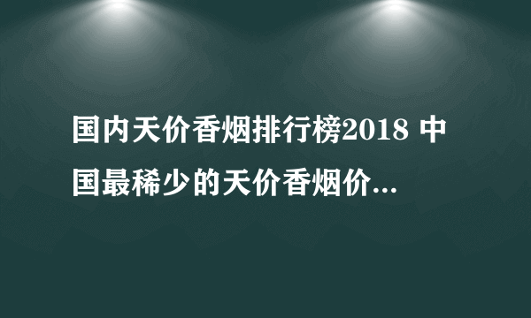 国内天价香烟排行榜2018 中国最稀少的天价香烟价格表和图片(40种)