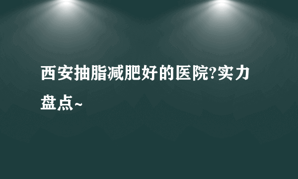 西安抽脂减肥好的医院?实力盘点~