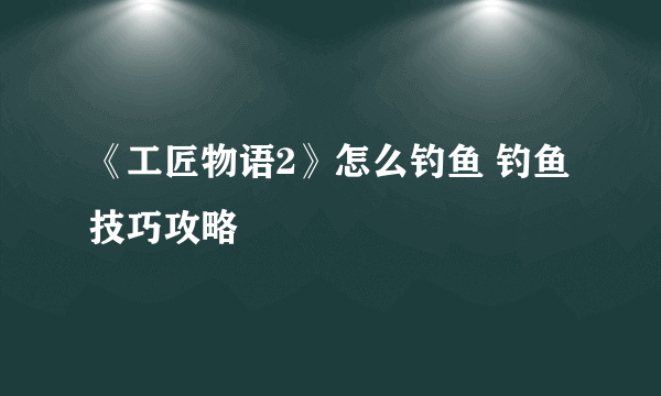 《工匠物语2》怎么钓鱼 钓鱼技巧攻略