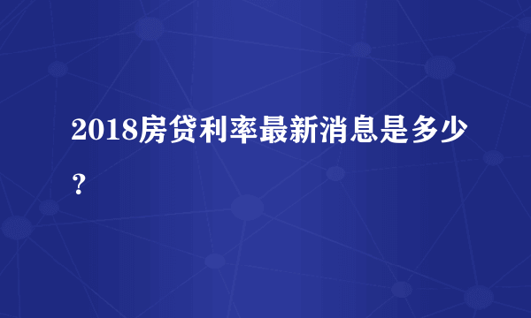 2018房贷利率最新消息是多少？