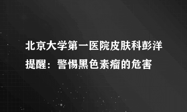 北京大学第一医院皮肤科彭洋提醒：警惕黑色素瘤的危害