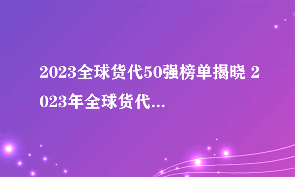 2023全球货代50强榜单揭晓 2023年全球货代公司排行榜解读