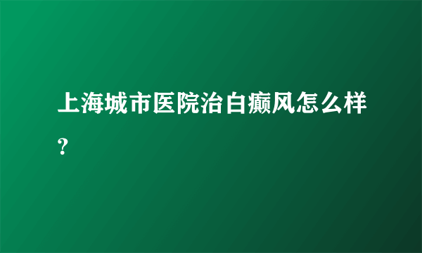 上海城市医院治白癫风怎么样？