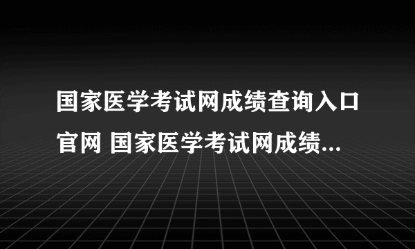 国家医学考试网成绩查询入口官网 国家医学考试网成绩查询入口+点击查询