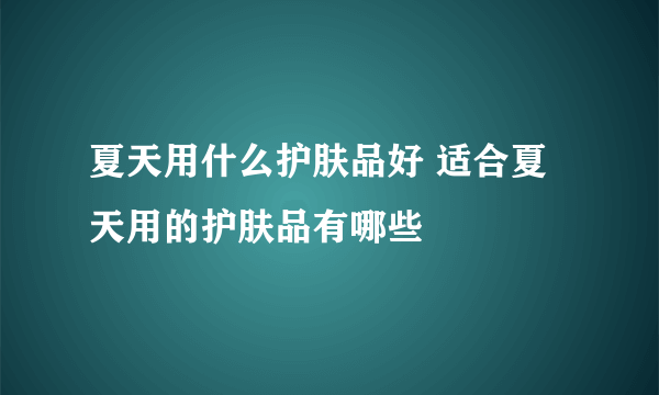 夏天用什么护肤品好 适合夏天用的护肤品有哪些