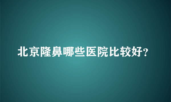 北京隆鼻哪些医院比较好？