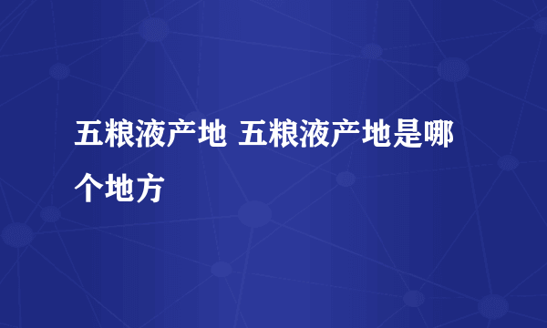 五粮液产地 五粮液产地是哪个地方