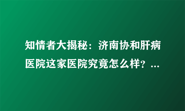 知情者大揭秘：济南协和肝病医院这家医院究竟怎么样？口碑如何？