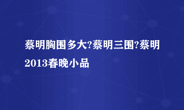 蔡明胸围多大?蔡明三围?蔡明2013春晚小品